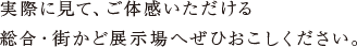 実際に見て、ご体感いただける 総合・街かど展示場へぜひおこしください。