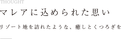 マレアに込められた思い リゾート地を訪れたような、癒しとくつろぎを