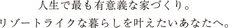 人生で最も有意義な家づくり。 リゾートライクな暮らしを叶えたいあなたへ。