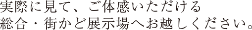 実際に見て、体感いただける総合展示場へお越しください。