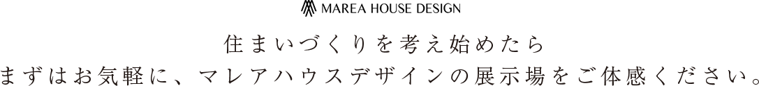 住まいづくりを考え始めたら まずはお気軽に、マレアハウスデザインの展示場をご体感ください。