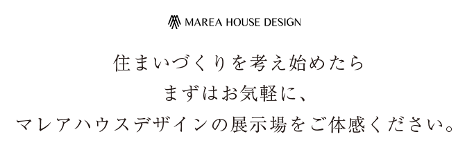 住まいづくりを考え始めたら まずはお気軽に、マレアハウスデザインの展示場をご体感ください。